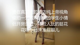 贵在真实主题酒店纯上帝视角偸拍一对戴着眼镜的学生小情侣开房造爱，年轻人玩的挺花花呀，还开发屁眼儿