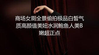 商场女厕全景偷拍极品白皙气质高颜值美妞水润鲍鱼人美B嫩超正点