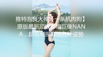 推特泡良大神【一条肌肉狗】原版最新顶级御姐巨像NANA，超级耐操解锁各种姿势