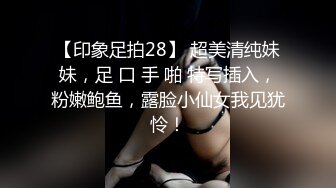 【印象足拍28】 超美清纯妹妹，足 口 手 啪 特写插入，粉嫩鲍鱼，露脸小仙女我见犹怜！