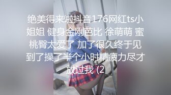 绝美得来啦抖音176网红ts小姐姐 健身金刚芭比 徐萌萌 蜜桃臀太爱了 加了很久终于见到了操了半个小时精疲力尽才放过我 (2