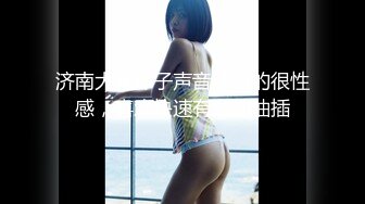 济南大胸妹子声音沙哑的很性感，喜欢快速有力的抽插