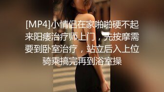 [MP4]小情侣在家啪啪硬不起来阳痿治疗师上门，先按摩需要到卧室治疗，站立后入上位骑乘搞完再到浴室操