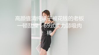 高颜值清纯妹子被花钱的老板一顿乱操，69式卖力舔吸肉棒