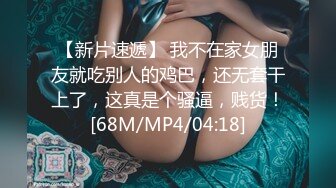 【新片速遞】 我不在家女朋友就吃别人的鸡巴，还无套干上了，这真是个骚逼，贱货！[68M/MP4/04:18]