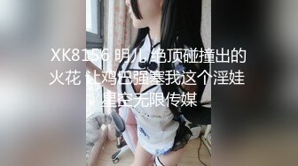 XK8156 明儿 绝顶碰撞出的火花 让鸡巴强塞我这个淫娃 星空无限传媒