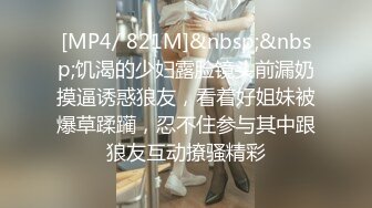 [MP4/ 821M]&nbsp;&nbsp;饥渴的少妇露脸镜头前漏奶摸逼诱惑狼友，看着好姐妹被爆草蹂躏，忍不住参与其中跟狼友互动撩骚精彩