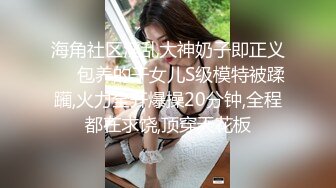 海角社区淫乱大神奶子即正义❤️包养的干女儿S级模特被蹂躏,火力全开爆操20分钟,全程都在求饶,顶穿天花板