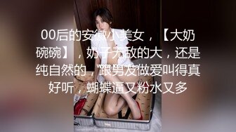 00后的安徽小美女，【大奶碗碗】，奶子无敌的大，还是纯自然的，跟男友做爱叫得真好听，蝴蝶逼又粉水又多