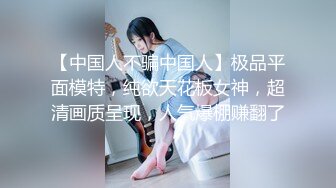 【中国人不骗中国人】极品平面模特，纯欲天花板女神，超清画质呈现，人气爆棚赚翻了