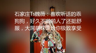 石家庄Ts魏薇：喜欢听话的乖狗狗，好久不啪啪人了还挺舒服，大屌萌妹带给你极致享受！