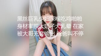 黑丝巨乳少妇深喉吃鸡啪啪 身材丰腴大奶子大乳晕 在家被大哥无套输出 爸爸叫不停