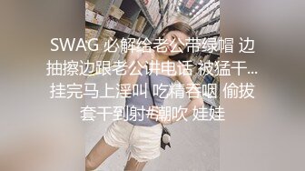 SWAG 必解给老公带绿帽 边抽擦边跟老公讲电话 被猛干...挂完马上淫叫 吃精吞咽 偷拔套干到射#潮吹 娃娃