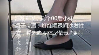 淫乱KTV，几个00后小妹，一桌子啤酒，灯红酒绿间沙发性交，粉嘟嘟胴体尽情享#萝莉