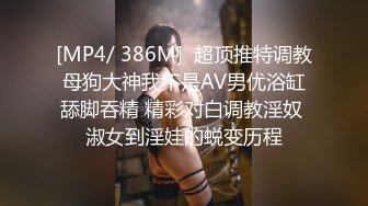 [MP4/ 386M]  超顶推特调教母狗大神我不是AV男优浴缸舔脚吞精 精彩对白调教淫奴 淑女到淫娃的蜕变历程