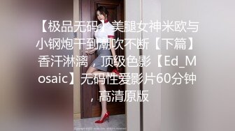 【极品无码】美腿女神米欧与小钢炮干到潮吹不断【下篇】香汗淋漓，顶级色影【Ed_Mosaic】无码性爱影片60分钟，高清原版