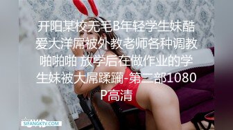 开阳某校无毛B年轻学生妹酷爱大洋屌被外教老师各种调教啪啪啪 放学后在做作业的学生妹被大屌蹂躏-第二部1080P高清