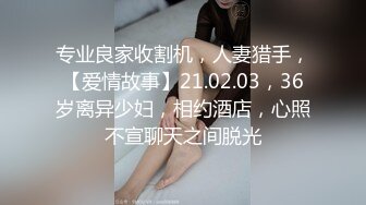 专业良家收割机，人妻猎手，【爱情故事】21.02.03，36岁离异少妇，相约酒店，心照不宣聊天之间脱光