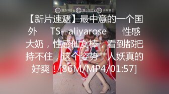 【新片速遞】最中意的一个国外❤️TS--aliyarose❤️ 性感大奶，性感仙女棒，看到都把持不住，这个姿势艹人妖真的好爽！[86M/MP4/01:57]