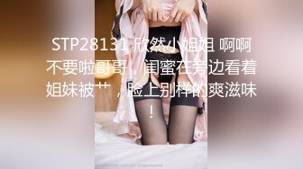 STP28131 欣然小姐姐 啊啊不要啦哥哥，闺蜜在旁边看着姐妹被艹，脸上别样的爽滋味！