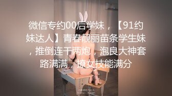 微信专约00后学妹，【91约妹达人】青春靓丽苗条学生妹，推倒连干两炮，泡良大神套路满满，撩女技能满分