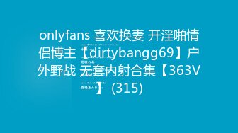 onlyfans 喜欢换妻 开淫啪情侣博主【dirtybangg69】户外野战 无套内射合集【363V】 (315)