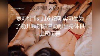 萝莉社 lls 116 爆乳实习生为了能升职加薪主动献出身体供上司玩弄