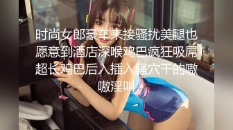 时尚女郎豪车来接骚扰美腿也愿意到酒店深喉鸡巴疯狂吸屌超长鸡巴后入插入骚穴干的嗷嗷淫叫