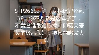 STP26653 第一女探屌??淫乱3P，你不要老是这样子了，不戴套谁敢给你搞，即骚又爱装的极品御姐，被操的嗷嗷大叫！