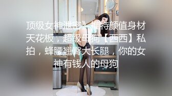 顶级女神泄密》推特颜值身材天花板，超级母狗【西西】私拍，蜂腰翘臀大长腿，你的女神有钱人的母狗