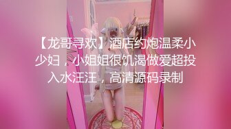 【龙哥寻欢】酒店约炮温柔小少妇，小姐姐很饥渴做爱超投入水汪汪，高清源码录制