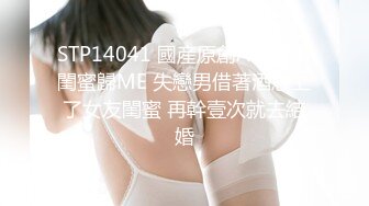 STP14041 國産原創AV居情-閨蜜歸ME 失戀男借著酒意上了女友閨蜜 再幹壹次就去結婚