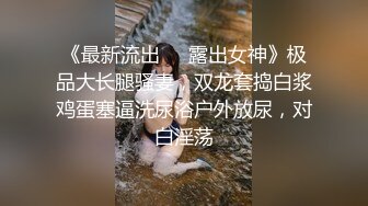 《最新流出❤️露出女神》极品大长腿骚妻，双龙套捣白浆鸡蛋塞逼洗尿浴户外放尿，对白淫荡