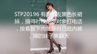 STP20196 有男朋友黑色长裙妹，搞得时候给你对象打电话，按着脱下肉丝要自己脱内裤，操的妹子爽翻天