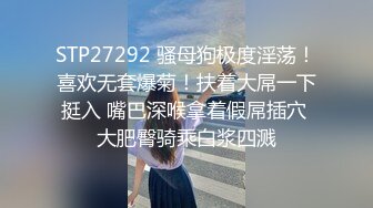 STP27292 骚母狗极度淫荡！喜欢无套爆菊！扶着大屌一下挺入 嘴巴深喉拿着假屌插穴 大肥臀骑乘白浆四溅