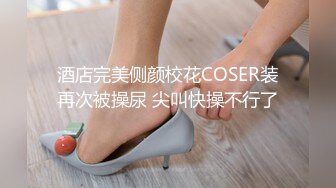 酒店完美侧颜校花COSER装再次被操尿 尖叫快操不行了