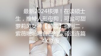 ❤️最新2024核弹！在读硕士生，推特人形母狗，可盐可甜萝莉风女神【鹤酱】福利二，紫薇啪啪喝自己的尿骚话连篇4K原版