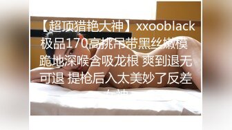 【超顶猎艳大神】xxooblack极品170高挑吊带黑丝嫩模 跪地深喉含吸龙根 爽到退无可退 提枪后入太美妙了反差女神