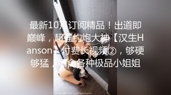 最新10月订阅精品！出道即巅峰，超强约炮大神【汉生Hanson】付费长视频②，够硬够猛，爆肏各种极品小姐姐