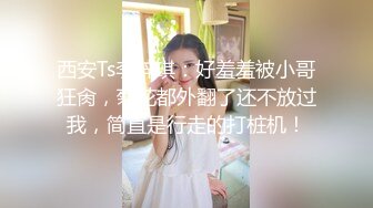 西安Ts李梓琪：好羞羞被小哥狂肏，菊花都外翻了还不放过我，简直是行走的打桩机！