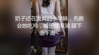 奶子还在发育的小学妹，先教会她吃鸡，嘴巴够滑润 舔下面下面~