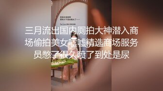 三月流出国内厕拍大神潜入商场偷拍美女嘘嘘精选商场服务员憋了很久喷了到处是尿