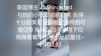 泰国博主❤️Shiroissad❤️✌与她的小男友啪啪日常 长得十分甜美可爱胸看起来特别可爱Q弹 身体白白净净男下位视角看着冲击感十足质量佳~《NO.13》