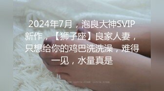 2024年7月，泡良大神SVIP新作，【狮子座】良家人妻，只想给你的鸡巴洗洗澡，难得一见，水量真是