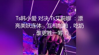 Ts韩小爱 对决 Ts艾莉娜 ：漂亮美妖连体，互相啪啪，吃奶，谁更胜一筹？