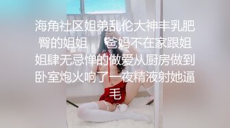 海角社区姐弟乱伦大神丰乳肥臀的姐姐❤️爸妈不在家跟姐姐肆无忌惮的做爱从厨房做到卧室炮火响了一夜精液射她逼毛