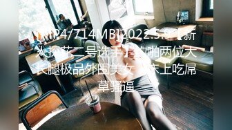 [MP4/714MB]2022.5.9【新人探花二号选手】约啪两位大长腿极品外围美女，床上吃屌草骚逼