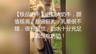 【极品奶牛】进口大奶牛，颜值极高，超级巨乳，乳晕很不错，很有感觉，奶水十分充足，真想吃奶奶！