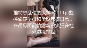 推特想乱伦的大神11111jii监控偸窥岳母和孕期老婆日常，在岳母面前偷露鸡巴疯狂在社死边缘徘徊