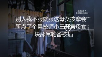 别人我不服就服这母女按摩会所点了个男技师小王开房母女一块舔屌轮番被插